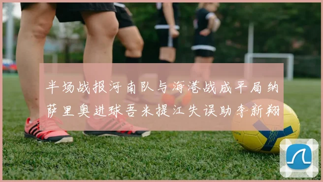 半场战报河南队与海港战成平局纳萨里奥进球吾米提江失误助李新翔扳平