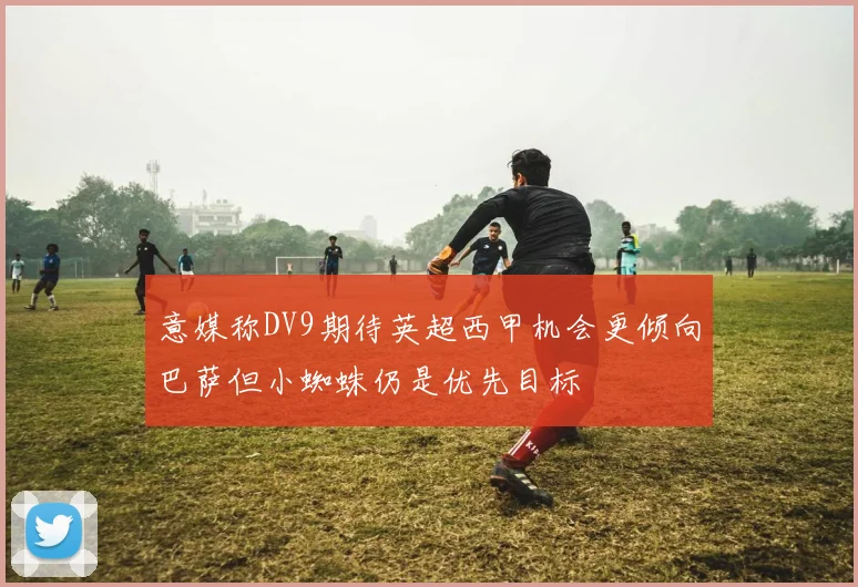 意媒称DV9期待英超西甲机会更倾向巴萨但小蜘蛛仍是优先目标