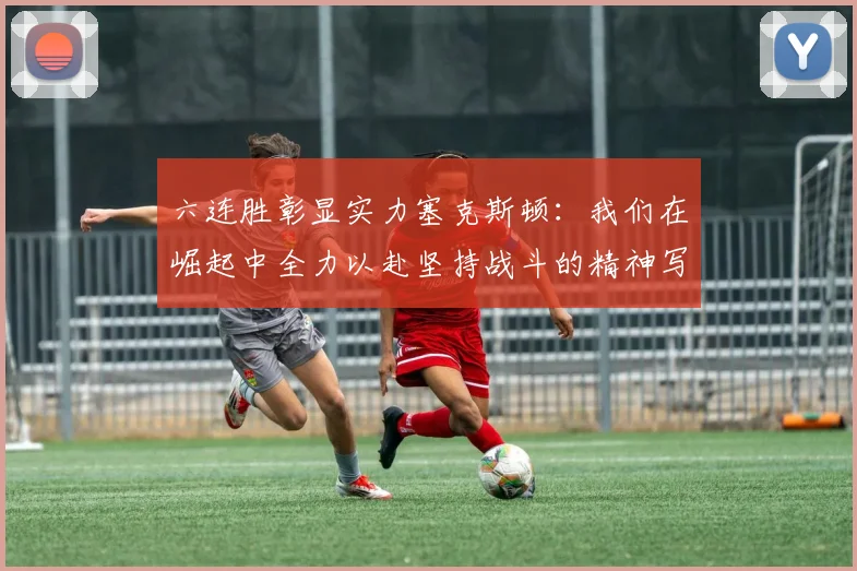 六连胜彰显实力塞克斯顿：我们在崛起中全力以赴坚持战斗的精神写照