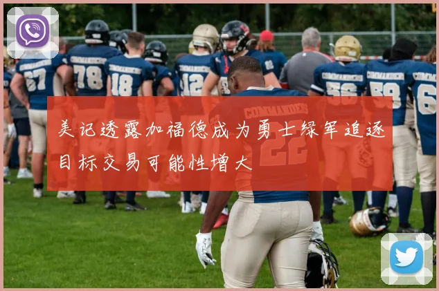 美记透露加福德成为勇士绿军追逐目标交易可能性增大