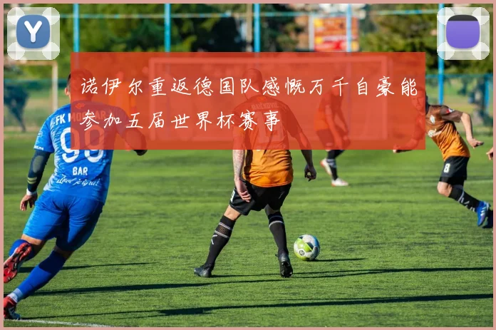 诺伊尔重返德国队感慨万千自豪能参加五届世界杯赛事