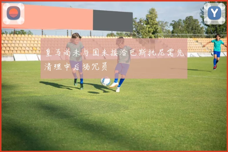 皇马尚未与国米接洽巴斯托尼需先清理中后场冗员