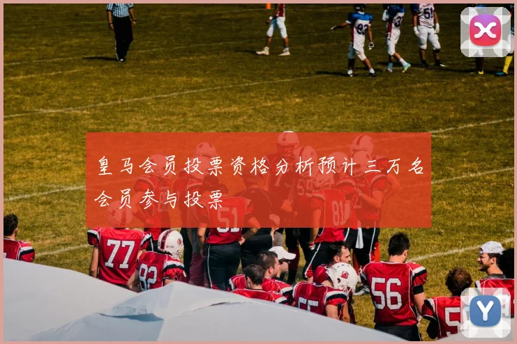 皇马会员投票资格分析预计三万名会员参与投票