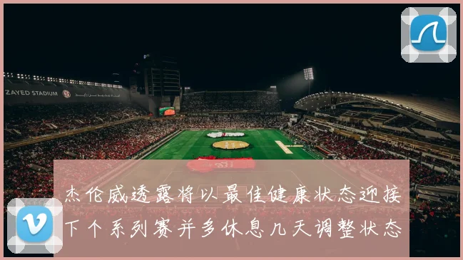 杰伦威透露将以最佳健康状态迎接下个系列赛并多休息几天调整状态