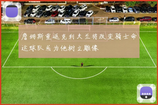 詹姆斯重返克利夫兰将改变骑士命运球队或为他树立雕像