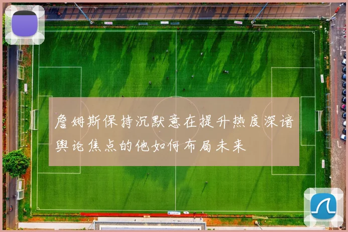 詹姆斯保持沉默意在提升热度深谙舆论焦点的他如何布局未来