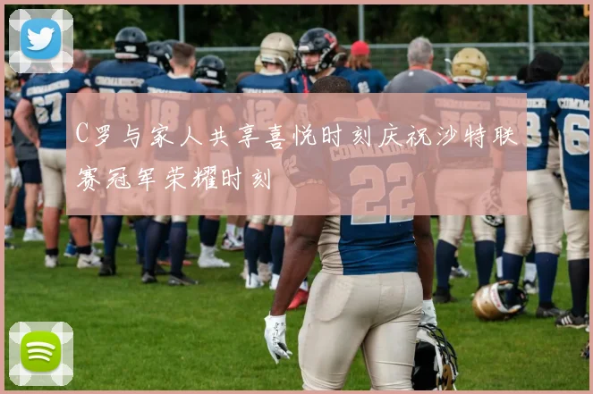 C罗与家人共享喜悦时刻庆祝沙特联赛冠军荣耀时刻