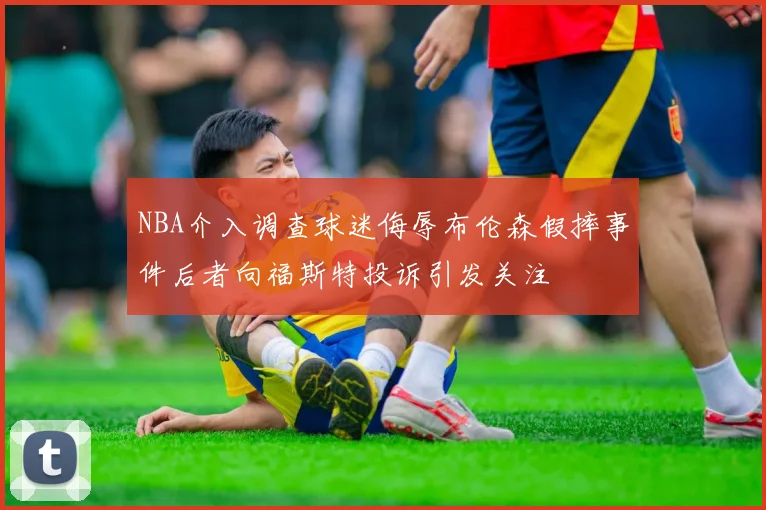 NBA介入调查球迷侮辱布伦森假摔事件后者向福斯特投诉引发关注