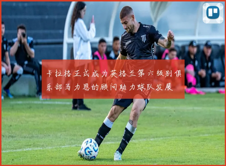 卡拉格正式成为英格兰第六级别俱乐部马力恩的顾问助力球队发展