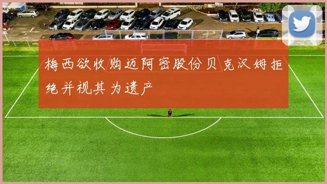 梅西欲收购迈阿密股份贝克汉姆拒绝并视其为遗产