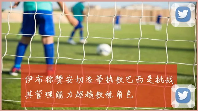 伊布称赞安切洛蒂执教巴西是挑战其管理能力超越教练角色