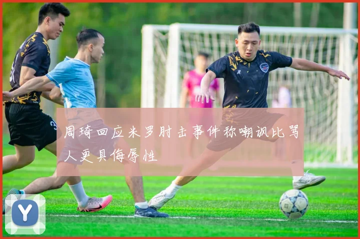 周琦回应米罗肘击事件称嘲讽比骂人更具侮辱性