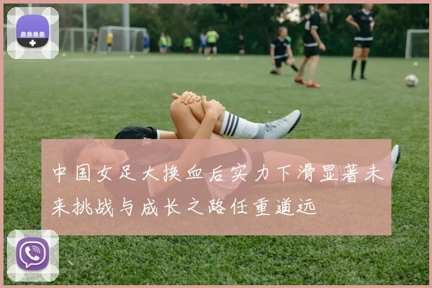 中国女足大换血后实力下滑显著未来挑战与成长之路任重道远