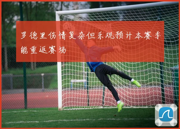 罗德里伤情复杂但乐观预计本赛季能重返赛场